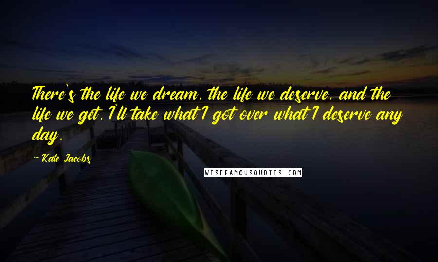 Kate Jacobs Quotes: There's the life we dream, the life we deserve, and the life we get. I'll take what I got over what I deserve any day.