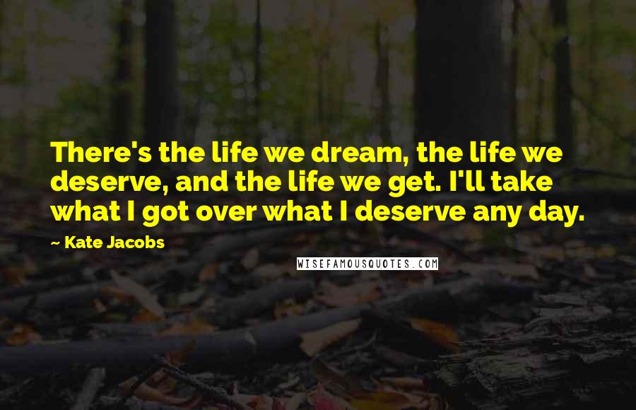 Kate Jacobs Quotes: There's the life we dream, the life we deserve, and the life we get. I'll take what I got over what I deserve any day.