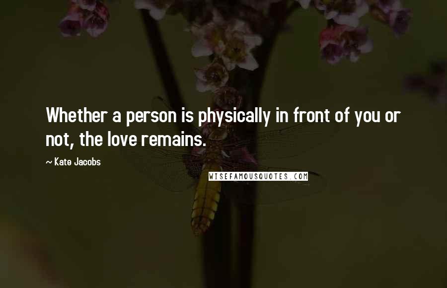 Kate Jacobs Quotes: Whether a person is physically in front of you or not, the love remains.