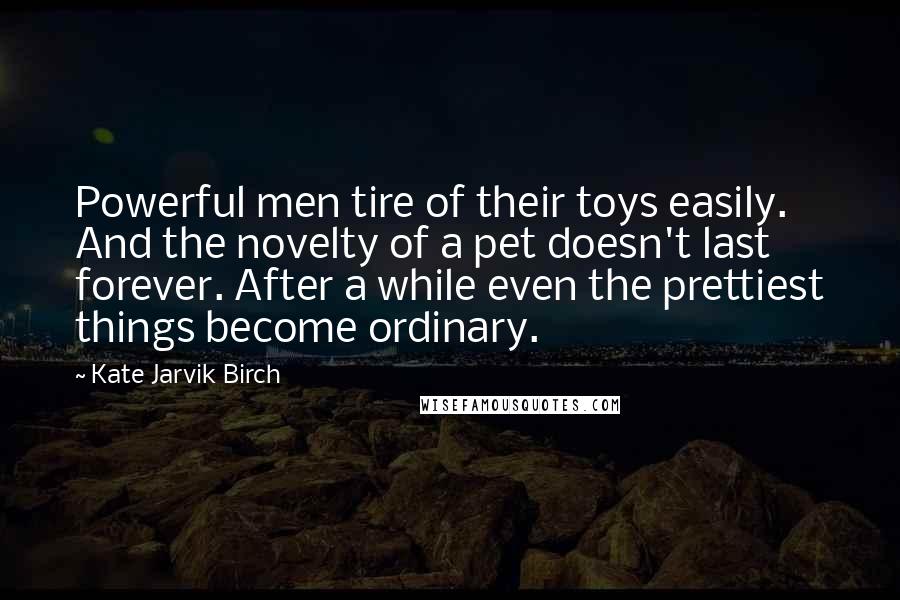 Kate Jarvik Birch Quotes: Powerful men tire of their toys easily. And the novelty of a pet doesn't last forever. After a while even the prettiest things become ordinary.