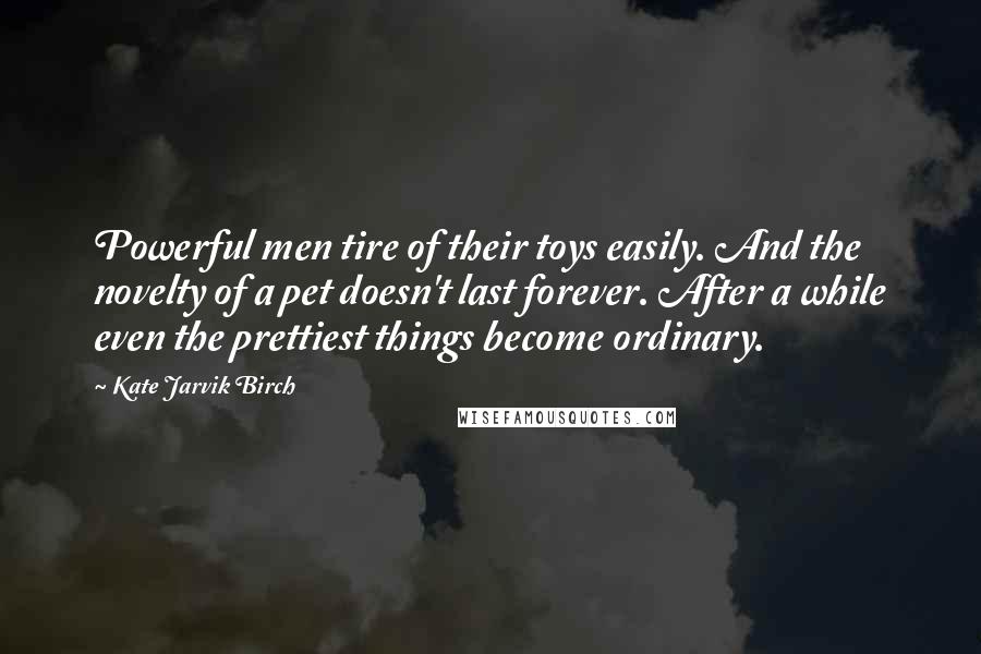 Kate Jarvik Birch Quotes: Powerful men tire of their toys easily. And the novelty of a pet doesn't last forever. After a while even the prettiest things become ordinary.