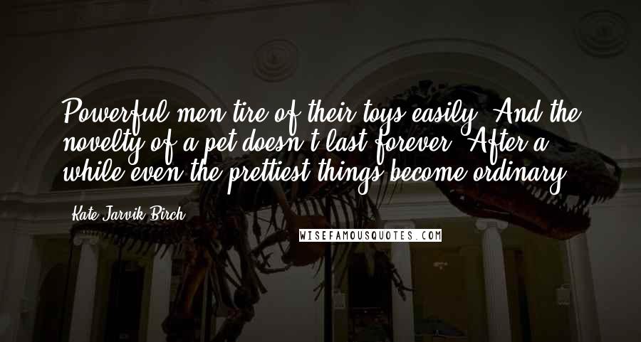 Kate Jarvik Birch Quotes: Powerful men tire of their toys easily. And the novelty of a pet doesn't last forever. After a while even the prettiest things become ordinary.