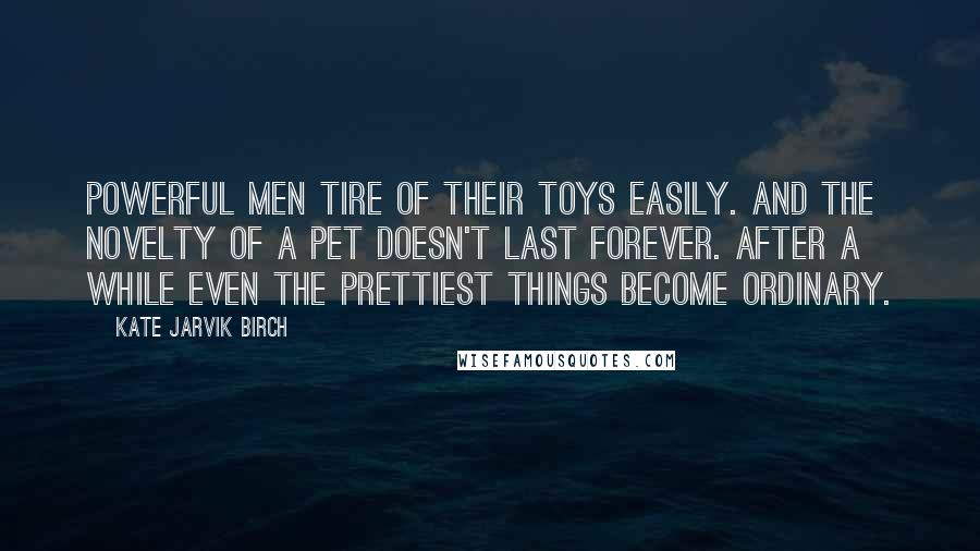 Kate Jarvik Birch Quotes: Powerful men tire of their toys easily. And the novelty of a pet doesn't last forever. After a while even the prettiest things become ordinary.