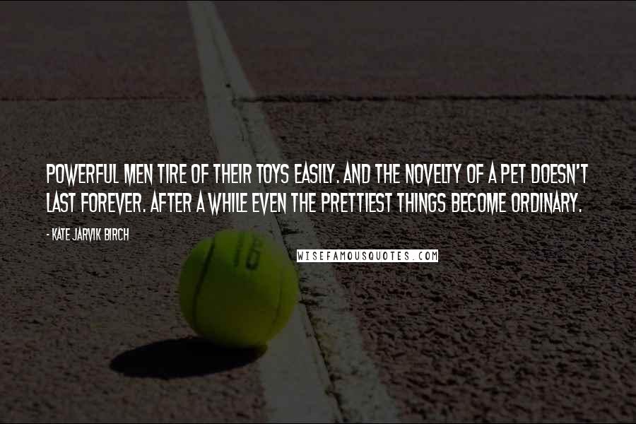 Kate Jarvik Birch Quotes: Powerful men tire of their toys easily. And the novelty of a pet doesn't last forever. After a while even the prettiest things become ordinary.