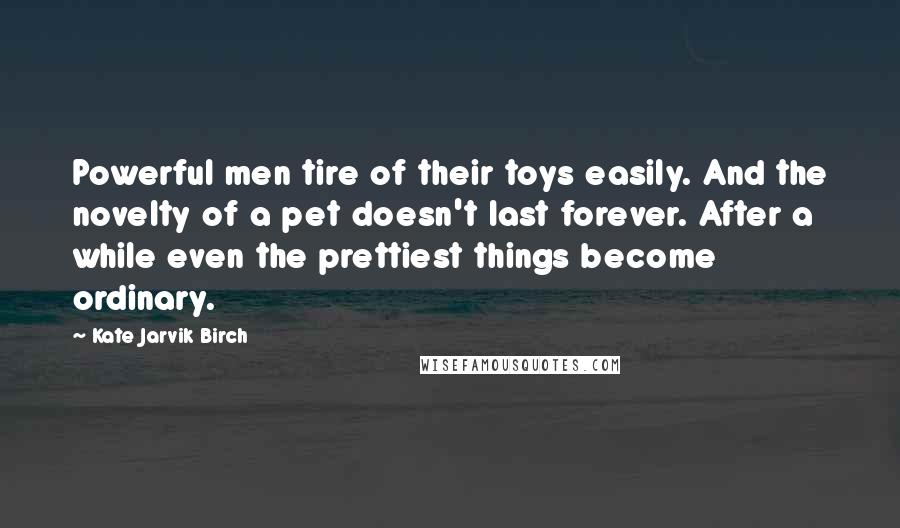 Kate Jarvik Birch Quotes: Powerful men tire of their toys easily. And the novelty of a pet doesn't last forever. After a while even the prettiest things become ordinary.