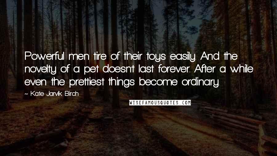 Kate Jarvik Birch Quotes: Powerful men tire of their toys easily. And the novelty of a pet doesn't last forever. After a while even the prettiest things become ordinary.