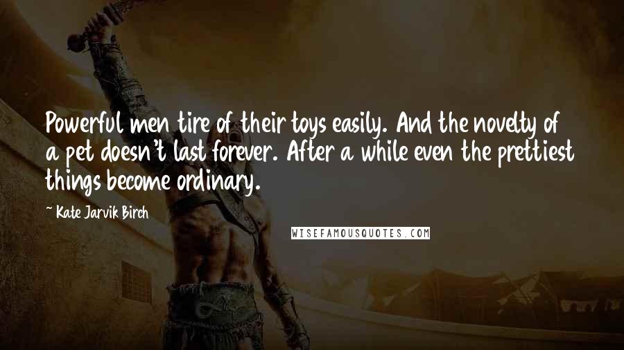 Kate Jarvik Birch Quotes: Powerful men tire of their toys easily. And the novelty of a pet doesn't last forever. After a while even the prettiest things become ordinary.