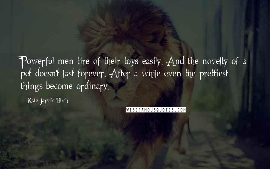 Kate Jarvik Birch Quotes: Powerful men tire of their toys easily. And the novelty of a pet doesn't last forever. After a while even the prettiest things become ordinary.