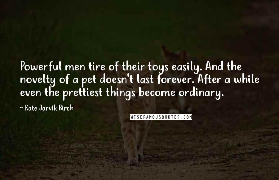 Kate Jarvik Birch Quotes: Powerful men tire of their toys easily. And the novelty of a pet doesn't last forever. After a while even the prettiest things become ordinary.