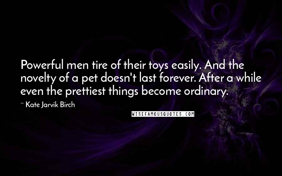 Kate Jarvik Birch Quotes: Powerful men tire of their toys easily. And the novelty of a pet doesn't last forever. After a while even the prettiest things become ordinary.