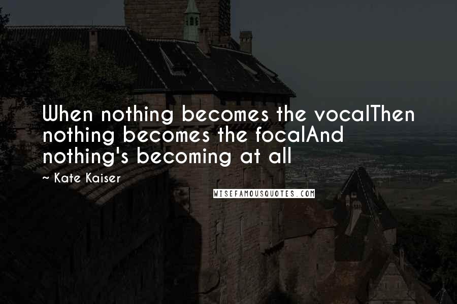 Kate Kaiser Quotes: When nothing becomes the vocalThen nothing becomes the focalAnd nothing's becoming at all