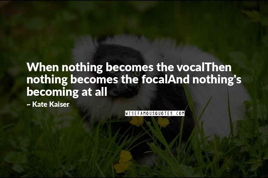 Kate Kaiser Quotes: When nothing becomes the vocalThen nothing becomes the focalAnd nothing's becoming at all