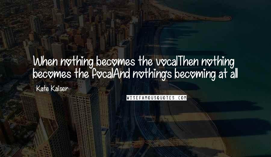 Kate Kaiser Quotes: When nothing becomes the vocalThen nothing becomes the focalAnd nothing's becoming at all