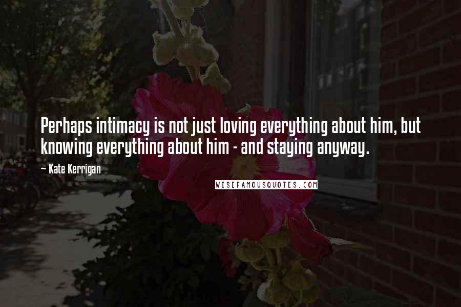 Kate Kerrigan Quotes: Perhaps intimacy is not just loving everything about him, but knowing everything about him - and staying anyway.