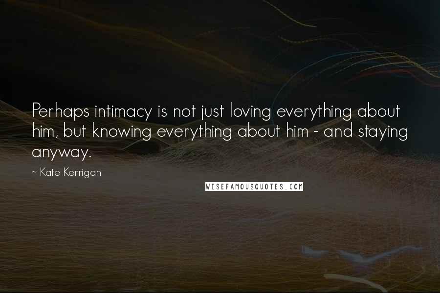 Kate Kerrigan Quotes: Perhaps intimacy is not just loving everything about him, but knowing everything about him - and staying anyway.