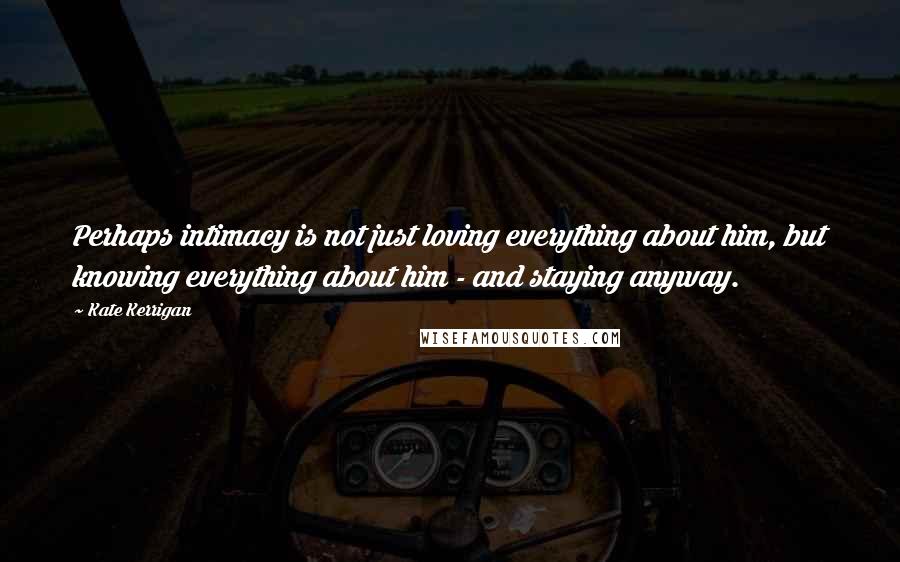 Kate Kerrigan Quotes: Perhaps intimacy is not just loving everything about him, but knowing everything about him - and staying anyway.