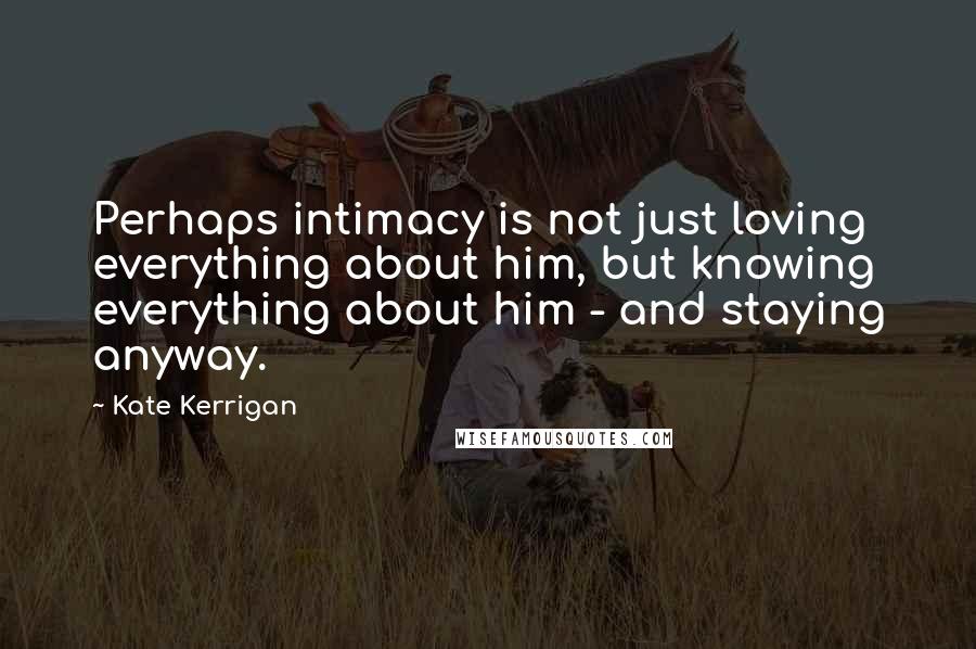 Kate Kerrigan Quotes: Perhaps intimacy is not just loving everything about him, but knowing everything about him - and staying anyway.