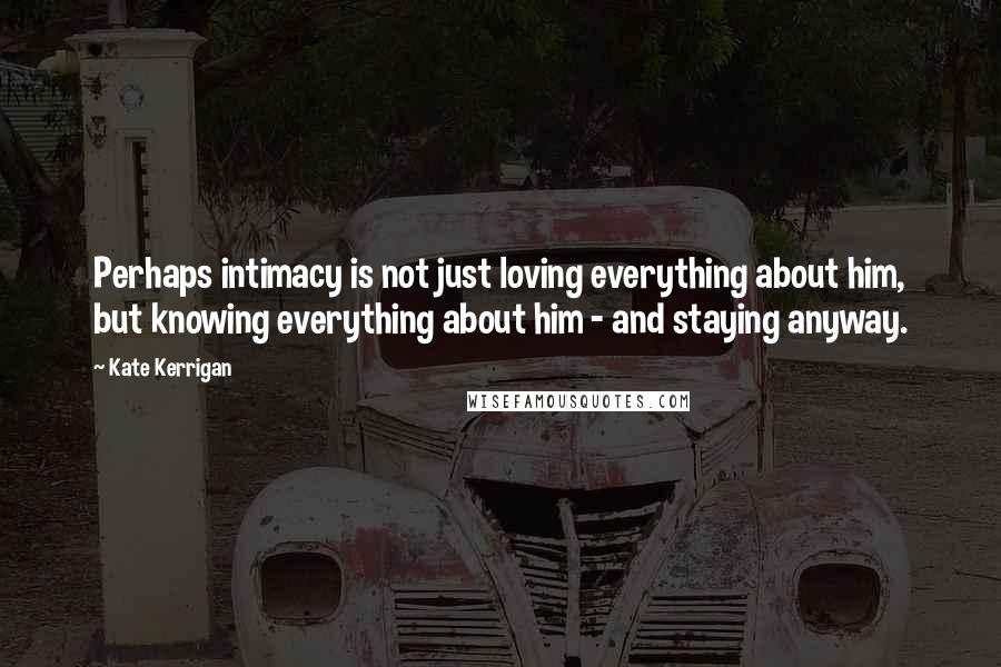 Kate Kerrigan Quotes: Perhaps intimacy is not just loving everything about him, but knowing everything about him - and staying anyway.
