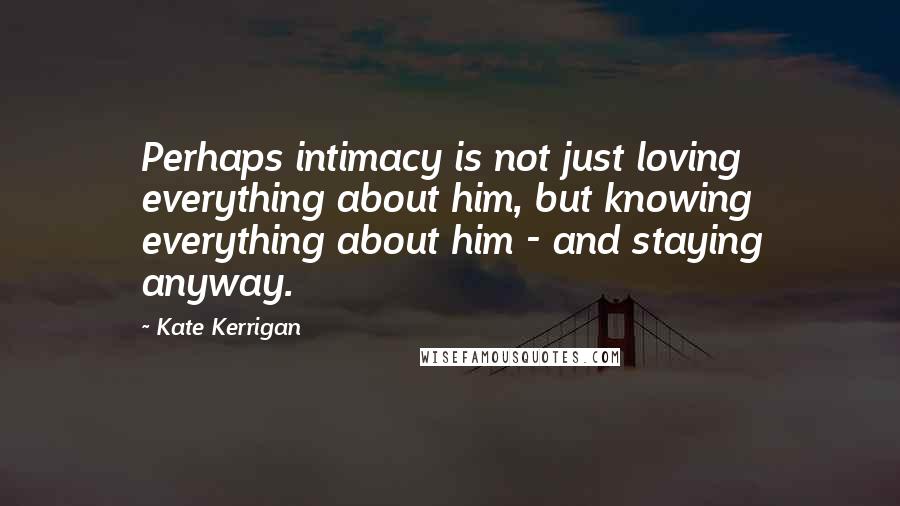 Kate Kerrigan Quotes: Perhaps intimacy is not just loving everything about him, but knowing everything about him - and staying anyway.