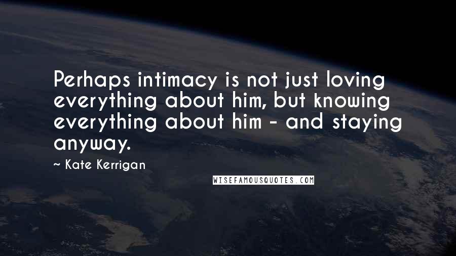 Kate Kerrigan Quotes: Perhaps intimacy is not just loving everything about him, but knowing everything about him - and staying anyway.