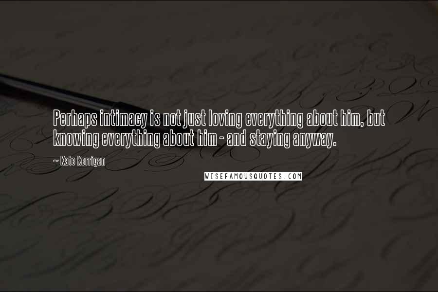 Kate Kerrigan Quotes: Perhaps intimacy is not just loving everything about him, but knowing everything about him - and staying anyway.