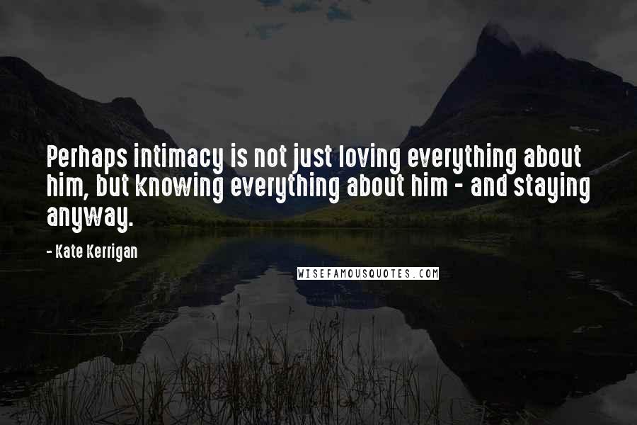 Kate Kerrigan Quotes: Perhaps intimacy is not just loving everything about him, but knowing everything about him - and staying anyway.