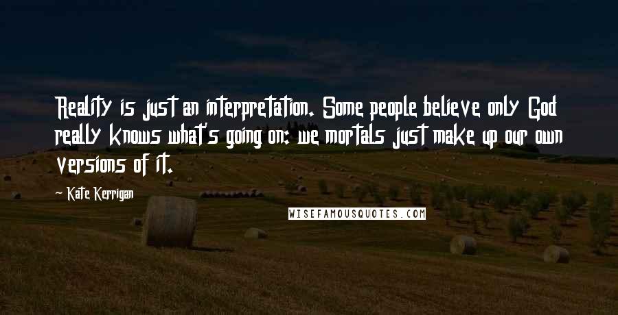 Kate Kerrigan Quotes: Reality is just an interpretation. Some people believe only God really knows what's going on: we mortals just make up our own versions of it.