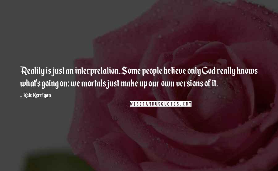 Kate Kerrigan Quotes: Reality is just an interpretation. Some people believe only God really knows what's going on: we mortals just make up our own versions of it.