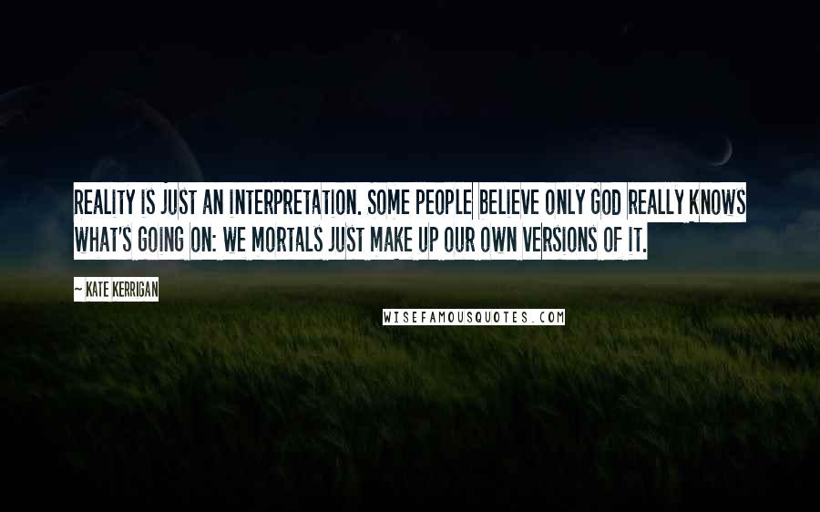 Kate Kerrigan Quotes: Reality is just an interpretation. Some people believe only God really knows what's going on: we mortals just make up our own versions of it.