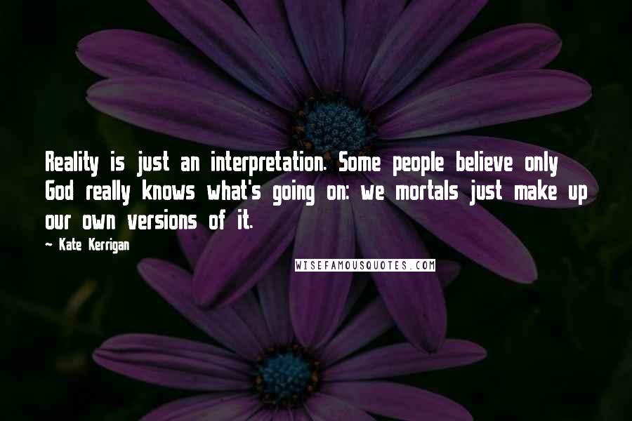 Kate Kerrigan Quotes: Reality is just an interpretation. Some people believe only God really knows what's going on: we mortals just make up our own versions of it.