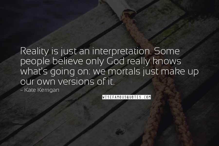 Kate Kerrigan Quotes: Reality is just an interpretation. Some people believe only God really knows what's going on: we mortals just make up our own versions of it.