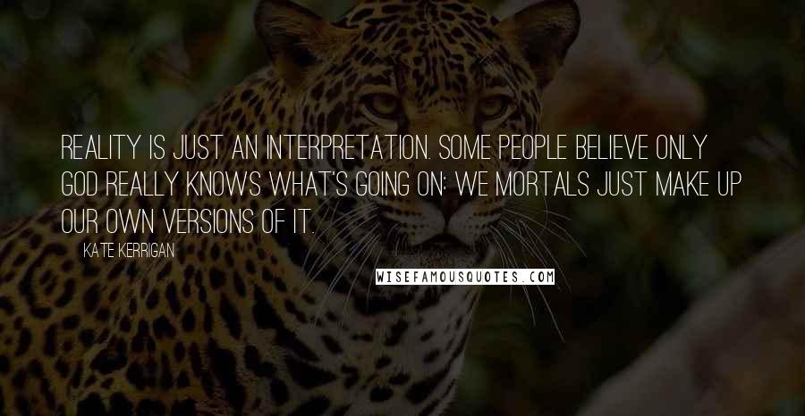 Kate Kerrigan Quotes: Reality is just an interpretation. Some people believe only God really knows what's going on: we mortals just make up our own versions of it.