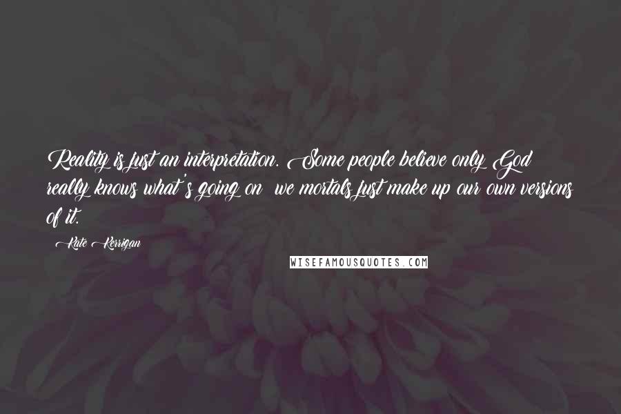 Kate Kerrigan Quotes: Reality is just an interpretation. Some people believe only God really knows what's going on: we mortals just make up our own versions of it.