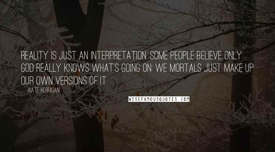 Kate Kerrigan Quotes: Reality is just an interpretation. Some people believe only God really knows what's going on: we mortals just make up our own versions of it.