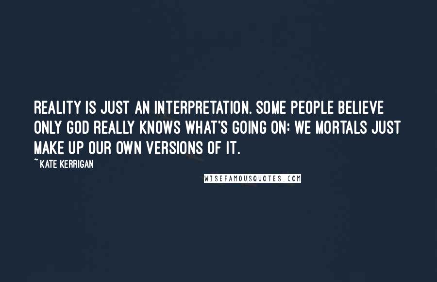 Kate Kerrigan Quotes: Reality is just an interpretation. Some people believe only God really knows what's going on: we mortals just make up our own versions of it.