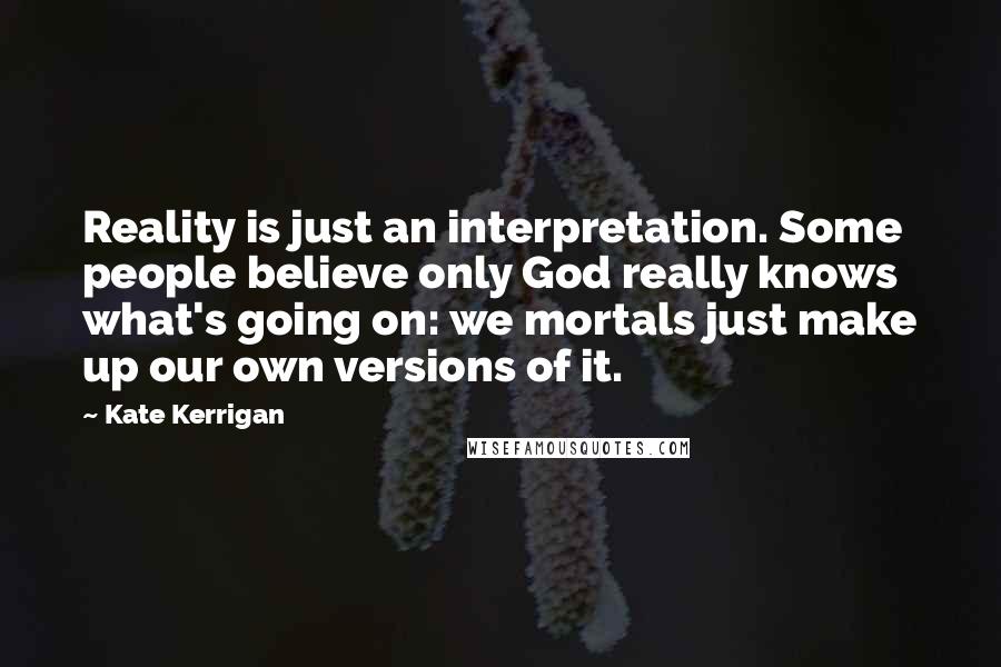 Kate Kerrigan Quotes: Reality is just an interpretation. Some people believe only God really knows what's going on: we mortals just make up our own versions of it.