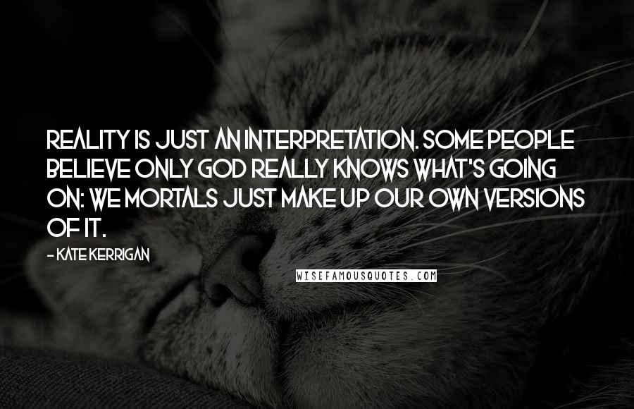 Kate Kerrigan Quotes: Reality is just an interpretation. Some people believe only God really knows what's going on: we mortals just make up our own versions of it.