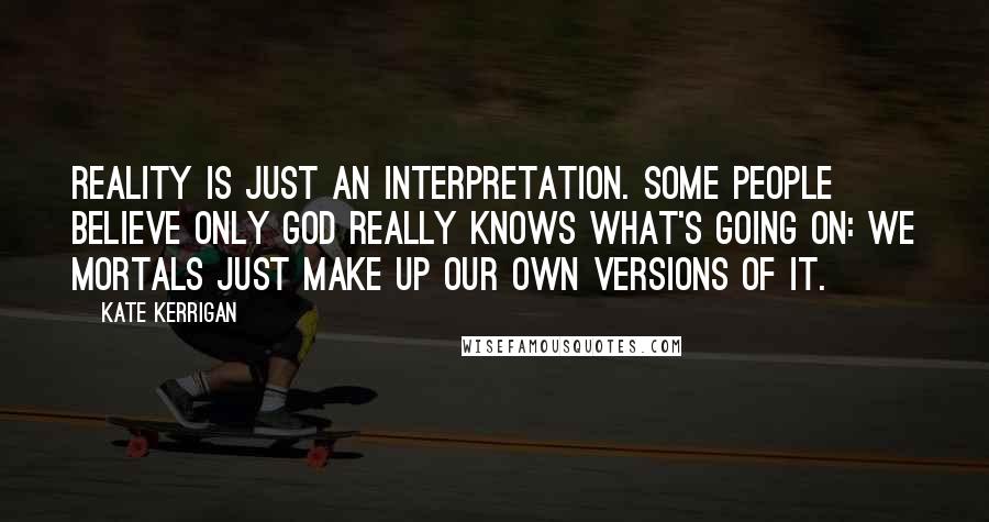 Kate Kerrigan Quotes: Reality is just an interpretation. Some people believe only God really knows what's going on: we mortals just make up our own versions of it.