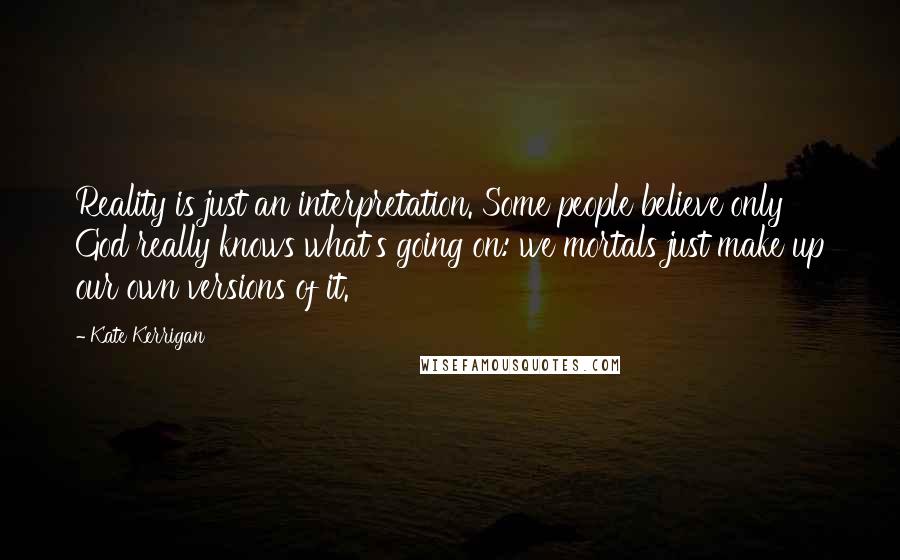 Kate Kerrigan Quotes: Reality is just an interpretation. Some people believe only God really knows what's going on: we mortals just make up our own versions of it.