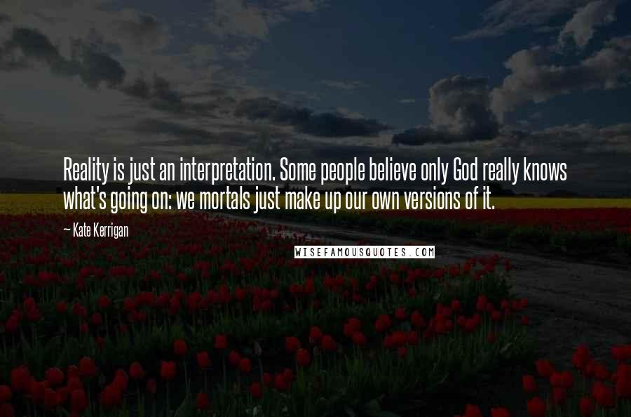 Kate Kerrigan Quotes: Reality is just an interpretation. Some people believe only God really knows what's going on: we mortals just make up our own versions of it.