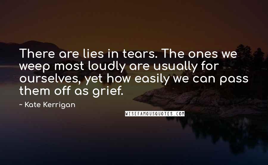 Kate Kerrigan Quotes: There are lies in tears. The ones we weep most loudly are usually for ourselves, yet how easily we can pass them off as grief.