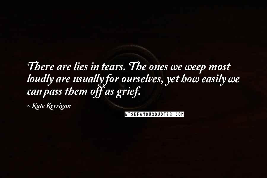 Kate Kerrigan Quotes: There are lies in tears. The ones we weep most loudly are usually for ourselves, yet how easily we can pass them off as grief.