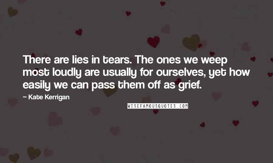 Kate Kerrigan Quotes: There are lies in tears. The ones we weep most loudly are usually for ourselves, yet how easily we can pass them off as grief.