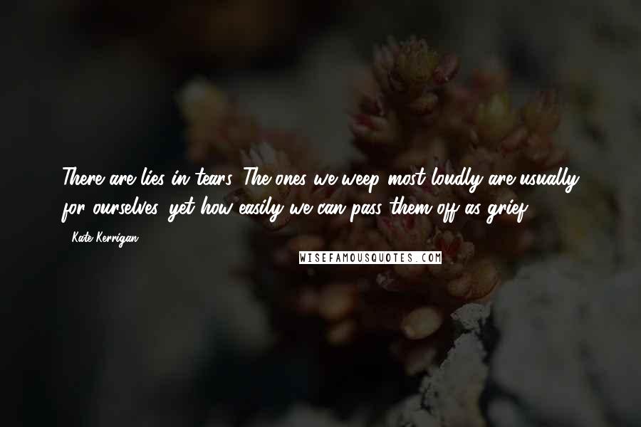 Kate Kerrigan Quotes: There are lies in tears. The ones we weep most loudly are usually for ourselves, yet how easily we can pass them off as grief.