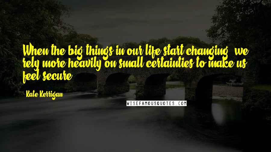 Kate Kerrigan Quotes: When the big things in our life start changing, we rely more heavily on small certainties to make us feel secure.