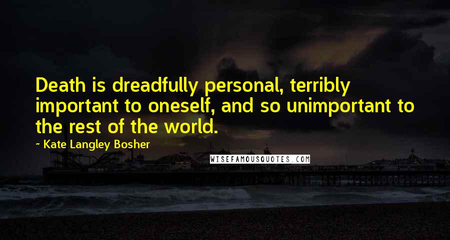 Kate Langley Bosher Quotes: Death is dreadfully personal, terribly important to oneself, and so unimportant to the rest of the world.