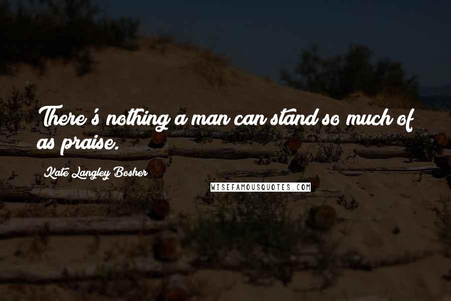 Kate Langley Bosher Quotes: There's nothing a man can stand so much of as praise.