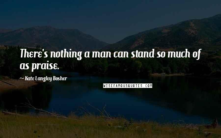 Kate Langley Bosher Quotes: There's nothing a man can stand so much of as praise.