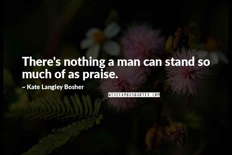 Kate Langley Bosher Quotes: There's nothing a man can stand so much of as praise.