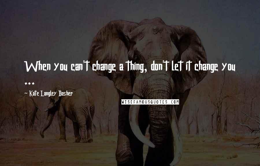 Kate Langley Bosher Quotes: When you can't change a thing, don't let it change you ...